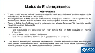 Modo Imediato
• O método mais simples e rápido de obter um dado é indicar seu próprio valor no campo operando da
instrução, em vez de buscá-lo na memória.
• A vantagem desse método reside no curto tempo de execução da instrução, pois não gasta ciclo de
memória para a busca do dado, exceto o único requerido para a busca da instrução.
• Assim, o dado é transferido da memória juntamente com a instrução (para o RI), visto estar contido
no campo operando da instrução.
• Este modo é útil:
– Para inicialização de contadores (um valor sempre fixo em toda execução do mesmo
programa);
– Na operação com constantes matemáticas;
– Para armazenamento de ponteiros em registradores do processador;
• Duas de suas desvantagens consistem na limitação do tamanho do campo operando das instruções
o que reduz o valor máximo do dado a ser manipulado e o fato dos valores serem constantes, já que
as instruções não podem ser modificadas ao longo da execução.
Modos de Endereçamentos
 