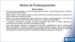 Modo Indireto
• Para contornar as limitações do modo de endereçamento direto, o modo indireto guarda o endereço
do dado na Memória Principal.
• Nesse método, o valor binário contido no campo operando da instrução representa o endereço onde
está armazenado o endereço do dado.
• Assim, há um duplo endereçamento para o acesso a um dado e, consequentemente, mais ciclos de
memória para buscar o dado, comparativamente com os métodos já apresentados.
• O endereço intermediário (conteúdo da célula endereçado pelo valor do campo operando) é
conhecido como ponteiro, pois indica a localização do dado.
• Com esse processo, elimina-se o problema do modo direto, delimitação do valor do endereço do
dado, pois estando o endereço armazenado na memória (podendo ocupar uma ou mais células),
este se estenderá ao tamanho necessário à representação do maior endereço da MP do sistema de
computação em uso além de poder ser modificado ao longo da execução do programa.
Modos de Endereçamentos
 