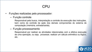 • Funções realizadas pelo processador:
– Função controle
Responsável pela busca, interpretação e controle da execução das instruções,
bem como do controle da ação dos demais componentes do sistema de
computação (memória, entrada/saída).
– Função processamento
Responsável por realizar as atividades relacionadas com a efetiva execução
de uma operação, ou seja, processar, realizar um cálculo aritmético ou lógico,
etc.
CPU
 