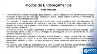 Modo Indexado
• Frequentemente, durante a execução dos programas, existe a necessidade de se manipular endereços
de acesso a elementos de certos tipos especiais de dados. Esses endereços servem, na realidade, de
ponteiros para os referidos elementos.
• Por exemplo, o acesso aos elementos de um vetor deve considerar que tais elementos são
armazenados sequencialmente na memória e que sua localização pode ser referenciada por um
ponteiro (endereço) que é alterado para indicar o elemento desejado (índice do elemento identifica
univocamente cada um).
• A descrição dessas instruções caracterizam o modo de endereçamento denominado indexado. Esta
denominação advém do fato de que a obtenção do endereço de um dado (elemento de um array)
relaciona-se com o seu índice.
• Nesse tipo de instrução, o endereço do dado é a soma do valor do campo operando (fixo para todos os
elementos de um dado array) e de um valor armazenado em um dos registradores (normalmente
denominado registrador índice). O valor armazenado nesse registrador varia para o acesso a cada
elemento.
• Na verdade, esse modo de endereçamento é uma evolução das técnicas desenvolvidos desde os
primórdios da computação para manipulação dessas estruturas de dados especiais.
Modos de Endereçamentos
 