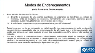 Modo Base mais Deslocamento
• A sua escolha decorre de dois fatores:
a) Durante a execução de uma grande quantidade de programas as referências as células de
memória, onde se localizam os operandos, normalmente são sequenciais, ocorrendo poucos
acessos a outras instruções fora de ordem (exceto os desvios);
b) A maioria dos programas ocupam um pequeno espaço da MP disponível.
• Dessa forma, em vez de ser necessário, em cada instrução, que o campo operando tenha um tamanho
correspondente à capacidade total de endereçamento da MP, basta que o endereço desejado seja
obtido pela soma de um valor existente em um dos registradores da CPU com o valor contido na
instrução.
• Por isso o método é chamado de base + deslocamento, consistindo, então, na utilização de dois
campos na instrução (que substituem o campo operando): um, com o endereço de um registrador
(chamado de base ou segmento), e outro, com valor denominado deslocamento (porque contem um
valor relativo – que se desloca em relação à primeira instrução).
Modos de Endereçamentos
 