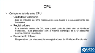 • Componentes de uma CPU
– Unidades Funcionais
São os módulos da CPU responsáveis pela busca e o processamento das
instruções.
– Registradores
É a memória interna da CPU que possui conexão direta com as Unidades
Funcionais. São produzidos com a mesma tecnologia da CPU possuindo
assim a mesma velocidade.
– Barramento Interno
Responsável por interconectar os registradores às Unidades Funcionais.
CPU
 