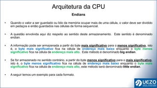 Endians
• Quando o valor a ser guardado ou lido da memória ocupar mais de uma célula, o valor deve ser dividido
em pedaços e então guardados nas células de forma sequencial.
• A questão envolvida aqui diz respeito ao sentido deste armazenamento. Este sentido é denominado
endian.
• A informação pode ser armazenada a partir do byte mais significativo para o menos significativo, isto
é, o byte mais significativo fica na célula de endereço mais baixo enquanto o byte menos
significativo fica na célula de endereço mais alto. Este método é denominado big endian.
• Se for armazenado no sentido contrário, a partir do byte menos significativo para o mais significativo,
isto é, o byte menos significativo fica na célula de endereço mais baixo enquanto o byte mais
significativo fica na célula de endereço mais alto, este método será denominado little endian.
• A seguir temos um exemplo para cada formato.
Arquitetura da CPU
 