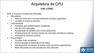 CISC X RISC
• CISC  Conjunto Complexo de Instruções.
 Motivadores
 Memória muito cara e consequentemente de baixa capacidade;
 Lentidão no acesso à memória.
 Características
 Instruções que realizam tarefas complexas;
 Uso de micro-instruções;
 Possibilidade de trabalhar com muitos parâmetros;
 Endereçamento de memória variado em instruções aritméticas e lógicas;
 Instruções de tamanho variável.
 Desvantagens
 Circuitos muito complexos;
 Grande geração de dependência de dados;
 Descasamento nos tempos de acesso entre memória e registradores;
 Maior dificuldade em criar arquiteturas mais eficientes.
Arquitetura da CPU
 