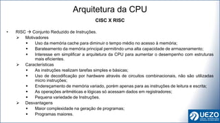 CISC X RISC
• RISC  Conjunto Reduzido de Instruções.
 Motivadores
 Uso da memória cache para diminuir o tempo médio no acesso à memória;
 Barateamento da memória principal permitindo uma alta capacidade de armazenamento;
 Interesse em simplificar a arquitetura da CPU para aumentar o desempenho com estruturas
mais eficientes.
 Características
 As instruções realizam tarefas simples e básicas;
 Uso de decodificação por hardware através de circuitos combinacionais, não são utilizadas
micro instruções;
 Endereçamento de memória variado, porém apenas para as instruções de leitura e escrita;
 As operações aritméticas e lógicas só acessam dados em registradores;
 Pequena variedade de Instruções.
 Desvantagens
 Maior complexidade na geração de programas;
 Programas maiores.
Arquitetura da CPU
 
