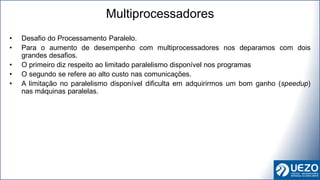 • Desafio do Processamento Paralelo.
• Para o aumento de desempenho com multiprocessadores nos deparamos com dois
grandes desafios.
• O primeiro diz respeito ao limitado paralelismo disponível nos programas
• O segundo se refere ao alto custo nas comunicações.
• A limitação no paralelismo disponível dificulta em adquirirmos um bom ganho (speedup)
nas máquinas paralelas.
Multiprocessadores
 