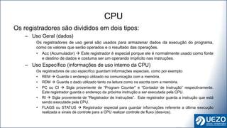 Os registradores são divididos em dois tipos:
– Uso Geral (dados)
Os registradores de uso geral são usados para armazenar dados da execução do programa,
como os valores que serão operados e o resultado das operações.
• Acc (Acumulador)  Este registrador é especial porque ele é normalmente usado como fonte
e destino de dados e costuma ser um operando implícito nas instruções.
– Uso Específico (informações de uso interno da CPU)
Os registradores de uso específico guardam informações especiais, como por exemplo:
• REM  Guarda o endereço utilizado na comunicação com a memória.
• RDM  Guarda o dado utilizado tanto na leitura como na escrita com a memória.
• PC ou CI  Sigla proveniente de “Program Counter” e “Contador de Instrução” respectivamente.
Este registrador guarda o endereço da próxima instrução a ser executada pela CPU.
• RI  Sigla proveniente de “Registrador de Instruções”. Este registrador guarda a instrução que está
sendo executada pela CPU.
• FLAGS ou STATUS  Registrador especial para guardar informações referente a última execução
realizada e sinais de controle para a CPU realizar controle de fluxo (desvios).
CPU
 