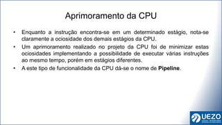 • Enquanto a instrução encontra-se em um determinado estágio, nota-se
claramente a ociosidade dos demais estágios da CPU.
• Um aprimoramento realizado no projeto da CPU foi de minimizar estas
ociosidades implementando a possibilidade de executar várias instruções
ao mesmo tempo, porém em estágios diferentes.
• A este tipo de funcionalidade da CPU dá-se o nome de Pipeline.
Aprimoramento da CPU
 