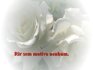 Rir sem motivo nenhum.   