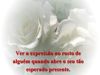 Ver a expressão no rosto de  alguém quando abre o seu tão  esperado presente.  