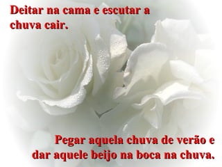 Deitar na cama e escutar a chuva cair. Pegar aquela chuva de verão e dar aquele beijo na boca na chuva. 