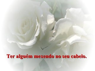 Ter alguém mexendo no seu cabelo.   