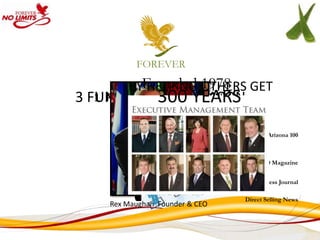 FOREVER

         BYFounded OTHERS GET
            HELPING 1978
3 FUNDAMENTAL YEARS YOU
                300 REASON
   1. PROVEN MANAGEMENT
           Scottsdale, Arizona
         WHAT THEY WANT.
         GET WHAT Company”
           “Largest Private
                            YOU WANT.
                                                       Arizona 100
               “6th Fastest Growing Private
               Company in America”
                                                 Inc 500 Magazine
               “No 1 Privately Held Company”
                                                  Business Journal
              “Billion Dollar Club”
                                               Direct Selling News
      Rex Maughan Founder & CEO
 