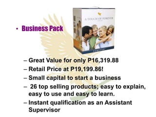 • Business Pack



  – Great Value for only P16,319.88
  – Retail Price at P19,199.86!
  – Small capital to start a business
  – 26 top selling products; easy to explain,
    easy to use and easy to learn.
  – Instant qualification as an Assistant
    Supervisor
 