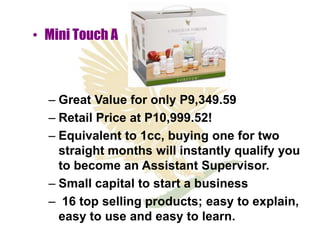 • Mini Touch A



  – Great Value for only P9,349.59
  – Retail Price at P10,999.52!
  – Equivalent to 1cc, buying one for two
    straight months will instantly qualify you
    to become an Assistant Supervisor.
  – Small capital to start a business
  – 16 top selling products; easy to explain,
    easy to use and easy to learn.
 