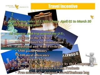 Travel Incentive




•   Airfare to the US for 2
•   5- Star Hotel Accommodation
•   Husband and Wife Privilege
•   $500 pocket money
•   $100 meal allowance
•   Rally Tickets for 2
•   Complete U.S. Visa assistance by the Company
•   Gift bag full of Forever Living Products
•   Free exclusively designed Travel/Business bag
 
