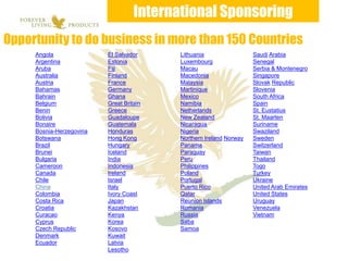 International Sponsoring
Opportunity to do business in more than 150 Countries
     Angola               El Salvador      Lithuania                 Saudi Arabia
     Argentina            Estonia          Luxembourg                Senegal
     Aruba                Fiji             Macau                     Serbia & Montenegro
     Australia            Finland          Macedonia                 Singapore
     Austria              France           Malaysia                  Slovak Republic
     Bahamas              Germany          Martinique                Slovenia
     Bahrain              Ghana            Mexico                    South Africa
     Belgium              Great Britain    Namibia                   Spain
     Benin                Greece           Netherlands               St. Eustatius
     Bolivia              Guadaloupe       New Zealand               St. Maarten
     Bonaire              Guatemala        Nicaragua                 Suriname
     Bosnia-Herzegovina   Honduras         Nigeria                   Swaziland
     Botswana             Hong Kong        Northern Ireland Norway   Sweden
     Brazil               Hungary          Panama                    Switzerland
     Brunei               Iceland          Paraguay                  Taiwan
     Bulgaria             India            Peru                      Thailand
     Cameroon             Indonesia        Philippines               Togo
     Canada               Ireland          Poland                    Turkey
     Chile                Israel           Portugal                  Ukraine
     China                Italy            Puerto Rico               United Arab Emirates
     Colombia             Ivory Coast      Qatar                     United States
     Costa Rica           Japan            Reunion Islands           Uruguay
     Croatia              Kazakhstan       Romania                   Venezuela
     Curacao              Kenya            Russia                    Vietnam
     Cyprus               Korea            Saba
     Czech Republic       Kosovo           Samoa
     Denmark              Kuwait
     Ecuador              Latvia
                          Lesotho
 