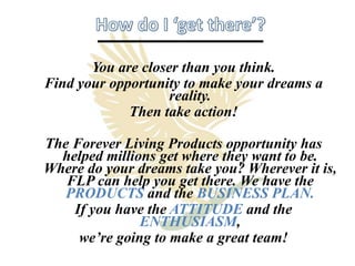 You are closer than you think.
Find your opportunity to make your dreams a
                    reality.
             Then take action!

The Forever Living Products opportunity has
  helped millions get where they want to be.
Where do your dreams take you? Wherever it is,
   FLP can help you get there. We have the
   PRODUCTS and the BUSINESS PLAN.
    If you have the ATTITUDE and the
               ENTHUSIASM,
     we’re going to make a great team!
 