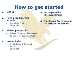 How to get started
1. Sign up                              5. Be prepared for
                                           discouragement
2. Have a good learning
   attitude                             6. Finish your 2cc to become
   –   Attend the Product                  an Assistant Supervisor
       Orientation

3. Make a prospect list
   –   At least 50 names of prospects
   –   20 names for customers/users

4. How to Invite
   –   K.I.S.S. (Keep it short and
       simple)
   –   Be excited
 