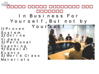 I n Bu s i n e s s Fo r
Yo u r s e l f , Bu t n o t b y
Yo u r s e l f
Pr o v e n

1)
Sy s t e m
2) O n l i n e
Vi d e o s
3) P e r s o n a l
Co a c h i n g
4) S p e c i a l
Ev e n t s
5) Wo r l d C l a s s
Ma t e r i a l s

 