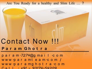 Are You Ready for a healthy and Slim Life … ?

Contact Now !!!
P a r a m Gh o t r a
p a r a m .7274@g m a i l .c o m
w w w .p a r a m t e a m .c o m |
w w w .p a r a m g h o t r a .c o m

 