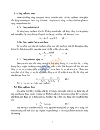 7
3.2. Công suất của bơm
Được tính bằng năng lượng tiêu tốn để bơm làm việc, với các loại bơm có bộ phận
dẫn động như động cơ điện, máy hơi nước, công suất của động cơ được tính bao gồm các
dạng công suất sau đây:
3.2.1. Công suất hữu ích
Là năng lượng mà bơm tiêu tốn để tăng áp suất cho chất lỏng, bằng tích số giữa áp
suất toàn phần ∆p (năng lượng riêng) và lưu lượng của dòng chất lỏng qua bơm:
Nhi = ∆p.Q = ρ.g.H.Q (1.1)
3.2.2. Công suất trên trục của bơm
Để tạo công suất hữu ích cho bơm, công suất trên trục bơm phải bù thêm phần năng
lượng tổn thất do ma sát ở trục, đặc trưng bởi hệ số hữu ích ηb, vậy:
hi
tr
b b
N gHQ
N

 
  (1.2)
3.2.3. Công suất của động cơ
Động cơ cần tiêu tốn năng lượng lớn hơn năng lượng do bơm tiêu tốn, vì năng
lượng được truyền từ động cơ đến bơm một phần bị tổn thất do quá trình làm việc của
động cơ, sự truyền động giữa trục động cơ và trục bơm do ma sát trên trục. Chúng đặc
trưng bởi hệ số động cơ ηdc, hệ số truyền động ηtr và hệ số hữu ích ηb. Do đó, công suất
của động cơ được tính
. . .
tr hi hi
dc
tr dc tr dc b
N N N
N
     
   (1.3)
Với η = ηtr. ηdc. ηb – hiệu suất của bơm.
3.3. Hiệu suất của bơm
Qua công thức (1.3) ta thấy η là đại lượng đặc trưng cho mức độ sử dụng hữu ích
của năng lượng được truyền từ động cơ đến bơm, chuyển thành động năng để vận chuyển
chất lỏng, nên được gọi là hiệu suất của bơm hay hệ số hữu ích, được tính bằng biểu thức
sau:
. .hi
b tr dc
dc
N
N
     (1.4)
Tuy nhiên để bơm làm việc an toàn, người ta thường chế tạo động cơ có công suất
lớn hơn công suất tính toán. Tỷ số giữa công suất thực tế và công suất tính toán cho ta hệ
số dự trữ β
 