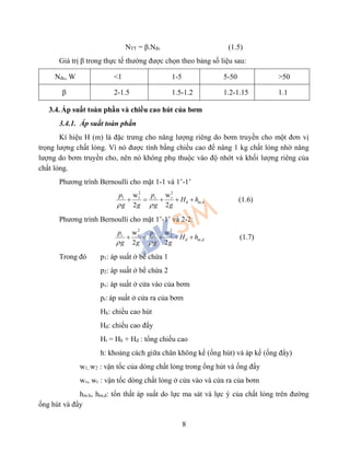 8
NTT = β.Nđc (1.5)
Giá trị β trong thực tế thường được chọn theo bảng số liệu sau:
Nđc, W <1 1-5 5-50 >50
β 2-1.5 1.5-1.2 1.2-1.15 1.1
3.4. Áp suất toàn phần và chiều cao hút của bơm
3.4.1. Áp suất toàn phần
Kí hiệu H (m) là đặc trưng cho năng lượng riêng do bơm truyền cho một đơn vị
trọng lượng chất lỏng. Vì nó được tính bằng chiều cao để nâng 1 kg chất lỏng nhờ năng
lượng do bơm truyền cho, nên nó không phụ thuộc vào độ nhớt và khối lượng riêng của
chất lỏng.
Phương trình Bernoulli cho mặt 1-1 và 1’-1’
22
1 1
,
ww
2 2
v v
h m h
pp
H h
g g g g 
     (1.6)
Phương trình Bernoulli cho mặt 1’-1’ và 2-2:
2 2
2 2
,
w w
2 2
r r
d m d
p p
H h
g g g g 
     (1.7)
Trong đó p1: áp suất ở bể chứa 1
p2: áp suất ở bể chứa 2
pv: áp suất ở cửa vào của bơm
pr: áp suất ở cửa ra của bơm
Hh: chiều cao hút
Hđ: chiều cao đẩy
Ht = Hh + Hđ : tổng chiều cao
h: khoảng cách giữa chân không kế (ống hút) và áp kế (ống đẩy)
w1, w2 : vận tốc của dòng chất lỏng trong ống hút và ống đẩy
wv, wr : vận tốc dòng chất lỏng ở cửa vào và cửa ra của bơm
hm.h, hm,d: tổn thất áp suất do lực ma sát và lực ỳ của chất lỏng trên đường
ống hút và đẩy
 