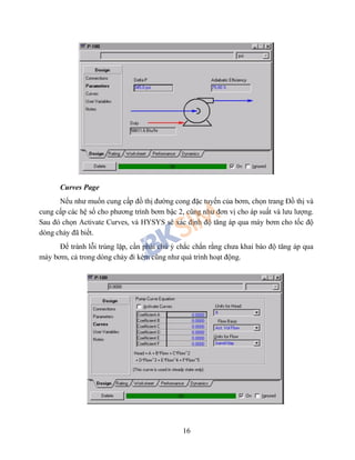 16
Curves Page
Nếu như muốn cung cấp đồ thị đường cong đặc tuyến của bơm, chọn trang Đồ thị và
cung cấp các hệ số cho phương trình bơm bậc 2, cũng như đơn vị cho áp suất và lưu lượng.
Sau đó chọn Activate Curves, và HYSYS sẽ xác định độ tăng áp qua máy bơm cho tốc độ
dòng chảy đã biết.
Để tránh lỗi trùng lặp, cần phải chú ý chắc chắn rằng chưa khai báo độ tăng áp qua
máy bơm, cả trong dòng chảy đi kèm cũng như quá trình hoạt động.
 