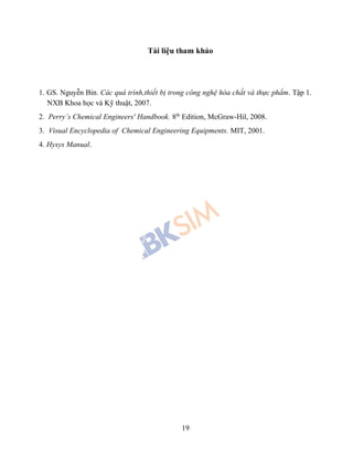 19
Tài liệu tham khảo
1. GS. Nguyễn Bin. Các quá trình,thiết bị trong công nghệ hóa chất và thực phẩm. Tập 1.
NXB Khoa học và Kỹ thuật, 2007.
2. Perry’s Chemical Engineers' Handbook. 8th
Edition, McGraw-Hil, 2008.
3. Visual Encyclopedia of Chemical Engineering Equipments. MIT, 2001.
4. Hysys Manual.
 