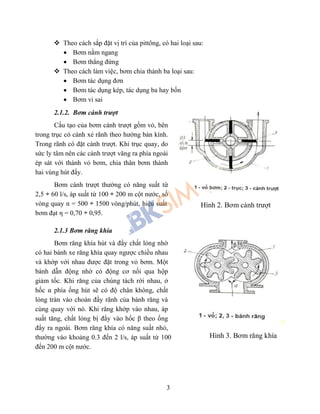 3
 Theo cách sắp đặt vị trí của pittông, có hai loại sau:
 Bơm nằm ngang
 Bơm thẳng đứng
 Theo cách làm việc, bơm chia thành ba loại sau:
 Bơm tác dụng đơn
 Bơm tác dụng kép, tác dụng ba hay bốn
 Bơm vi sai
2.1.2. Bơm cánh trượt
Cấu tạo của bơm cánh trượt gồm vỏ, bên
trong trục có cánh xẻ rãnh theo hướng bán kính.
Trong rãnh có đặt cánh trượt. Khi trục quay, do
sức ly tâm nên các cánh trượt văng ra phía ngoài
ép sát với thành vỏ bơm, chia thân bơm thành
hai vùng hút đẩy.
Bơm cánh trượt thường có năng suất từ
2,5 ÷ 60 l/s, áp suất từ 100 ÷ 200 m cột nước, số
vòng quay n = 500 ÷ 1500 vòng/phút, hiệu suất
bơm đạt η = 0,70 ÷ 0,95.
2.1.3 Bơm răng khía
Bơm răng khía hút và đẩy chất lỏng nhờ
có hai bánh xe răng khía quay ngược chiều nhau
và khớp với nhau được đặt trong vỏ bơm. Một
bánh dẫn động nhờ có động cơ nối qua hộp
giảm tốc. Khi răng của chúng tách rời nhau, ở
hốc α phía ống hút sẽ có độ chân không, chất
lỏng tràn vào choán đầy rãnh của bánh răng và
cùng quay với nó. Khi răng khớp vào nhau, áp
suất tăng, chất lỏng bị đẩy vào hốc β theo ống
đẩy ra ngoài. Bơm răng khía có năng suất nhỏ,
thường vào khoảng 0.3 đến 2 l/s, áp suất từ 100
đến 200 m cột nước.
Hình 3. Bơm răng khía
Hình 2. Bơm cánh trượt
 
