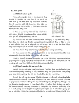 4
2.2. Bơm ly tâm
2.2.1 Phân loại bơm ly tâm
Trong công nghiệp, bơm ly tâm được sử dụng
rộng rãi và có nhiều loại khác nhau về cấu tạo và vận
hành. Bơm ly tâm được phân loại theo nhiều cách như
theo số bậc, theo cách đặt bơm, theo điều kiện vận
chuyển của chất lỏng từ guồng ra thân bơm, cũng như
theo một số đặc trưng khác.
i) Theo số bậc: có loại bơm một cấp, hai cấp hoặc
nhiều cấp, ở đó chất lỏng đi qua nhiều guồng nối tiếp
nhau, qua mỗi guồng áp suất tăng dần lên.
ii) Theo cách đặt trục bơm: chia ra loại bơm nằm ngang và loại bơm thẳng đứng.
Được dùng phổ biến là loại đặt nằm ngang có trục nối trực tiếp với động cơ điện, vỏ bơm
có hình xoắn ốc. Loại này có hiệu suất cao, trở lực thuỷ lực và cơ khí nhỏ. Loại thẳng
đứng được dùng chủ yếu để hút chất lỏng từ những giếng sâu.
iii) Theo chuyển động của chất lỏng có định hướng và không định hướng.
iv) Theo cấu tạo của bánh guồng: chia ra bơm có cửa vào của chất lỏng ở hai phía
hoặc một phía. Loại cửa vào hai phía có năng suất cao hơn.
Ngoài ra theo số vòng quay của guồng còn có thể chia thành: bơm quay nhanhm
quay trung bình và quay chậm; hoặc theo áp suất chia ra: bơm áp suất thấp (dưới 20m cột
nước), áp suất trung bình (từ 20 đến 60m) và áp suất cao trên 60m.
2.2.2 Nguyên tắc làm việc của bơm ly tâm
Bơm ly tâm làm việc theo nguyên tắc ly tâm. Chất lỏng được hút và đẩy cũng như
nhận thêm năng lượng (làm tăng áo suất) là nhờ tác dụng của lực ly tâm khi cánh guồng
quay, khác với bơm pittông làm việc nhờ chuyển động tịnh tiến của pittông.
Bơm ly tâm một bậc nằm ngang. Bộ phận chính của bơm là bánh guồng trên có gắn
những cánh hình dạng nhất định. Bánh guồng được đặt trong thân bơm (có hình xoắn ốc)
và quay với vận tốc lớn. Chất lỏng theo ống hút vào tâm guồng theo phương thắng góc rồi
vào rãnh giữa các cánh guồng và cùng chuyển động với guồng. Dưới tác dụng của lực ly
tâm, áp suất của chất lỏng tăng lên và văng ra khỏi guồng vào thân bơm (phần rỗng giữa
vỏ và cánh guồng) rồi vào ống đẩy theo phương tiếp tuyến. Khi đó ở tâm bánh guồng tạo
nên áp suất thấp. Nhờ áp lực mặt thoáng bể chứa (bể hở có áp suất khí quyển) chất lỏng
Hình 4. Bơm ly tâm
 