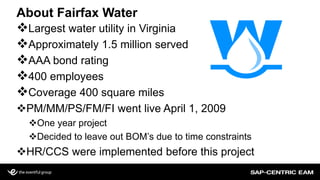 About Fairfax Water
Largest water utility in Virginia
Approximately 1.5 million served
AAA bond rating
400 employees
Coverage 400 square miles
PM/MM/PS/FM/FI went live April 1, 2009
One year project
Decided to leave out BOM’s due to time constraints
HR/CCS were implemented before this project
 