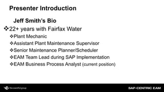 Presenter Introduction
Jeff Smith’s Bio
22+ years with Fairfax Water
Plant Mechanic
Assistant Plant Maintenance Supervisor
Senior Maintenance Planner/Scheduler
EAM Team Lead during SAP Implementation
EAM Business Process Analyst (current position)
 