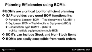 Planning Efficiencies using BOM’s
BOM’s are a critical tool for efficient planning
 SAP provides very good BOM functionality:
 Functional Location BOM – Tied directly to a F/L (IB11)
 Equipment BOM – Tied directly to Equipment (IB01)
 Construction Type BOM’s – (CS01)
Links multiple equipment to single BOM
 BOM’s can include Stock and Non-Stock Items
 BOM’s are easily accessible from work orders
 