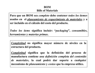 BOM
Bills of Materials
Para que un BOM sea completo debe contener todos los ítemes
usados en el planeamiento de requerimiento de materiales y a
ser incluído en el cálculo del costo del producto.
Todos los ítems significa incluir: “packaging”, consumibles,
herramientas y materias primas.
Completitud no significa mayor número de niveles en la
estructura del producto.
Completitud significa que la definición del proceso de
manufactura contiene una definición completa del contenido
de materiales, la cual podrá dar soporte a cualquier
mecanismo de planeamiento y costeo que la empresa utilice.
 