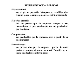 Producto final:
son las partes que están listas para ser vendidas a los
clientes y que la empresa no proseguirá procesando.
Materias primas:
son las partes que la empresa compra a sus
proveedores, y que usualmente no son producidas
por la misma.
Componentes:
son producidos por la empresa, pero a partir de un
solo material.
Ensamblados:
son producidos por la empresa partir de otras
partes o componentes (más de una). También se los
llama productos semiterminados
REPRESENTACIÓN DEL BOM
 