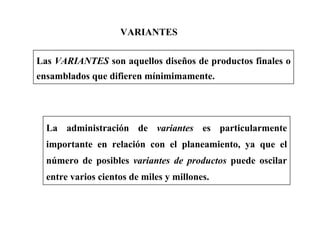 VARIANTES
Las VARIANTES son aquellos diseños de productos finales o
ensamblados que difieren mínimimamente.
La administración de variantes es particularmente
importante en relación con el planeamiento, ya que el
número de posibles variantes de productos puede oscilar
entre varios cientos de miles y millones.
 