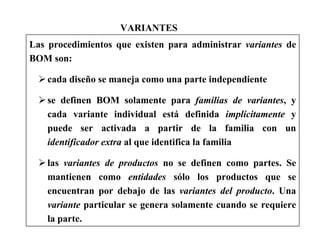 VARIANTES
Las procedimientos que existen para administrar variantes de
BOM son:
cada diseño se maneja como una parte independiente
se definen BOM solamente para familias de variantes, y
cada variante individual está definida implícitamente y
puede ser activada a partir de la familia con un
identificador extra al que identifica la familia
las variantes de productos no se definen como partes. Se
mantienen como entidades sólo los productos que se
encuentran por debajo de las variantes del producto. Una
variante particular se genera solamente cuando se requiere
la parte.
 