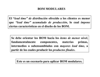 BOM MODULARES
El “lead time” de distribución ofrecido a los clientes es menor
que “lead time” acumulado de producción, lo cual impone
ciertas características en el diseño de los BOM.
Se debe orientar los BOM hacia los items de menor nivel,
fundamentalmente componentes, materias primas,
intermedios o subensamblados con mayores lead time, a
partir de los cuales producir los productos finales.
Este es un escenario para aplicar BOM modulares.
 