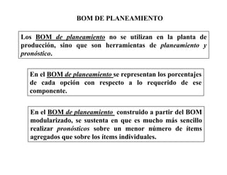 BOM DE PLANEAMIENTO
Los BOM de planeamiento no se utilizan en la planta de
producción, sino que son herramientas de planeamiento y
pronóstico.
En el BOM de planeamiento se representan los porcentajes
de cada opción con respecto a lo requerido de ese
componente.
En el BOM de planeamiento construido a partir del BOM
modularizado, se sustenta en que es mucho más sencillo
realizar pronósticos sobre un menor número de ítems
agregados que sobre los ítems individuales.
 