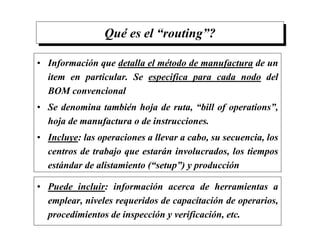 Qué es el “routing”?
• Información que detalla el método de manufactura de un
item en particular. Se especifica para cada nodo del
BOM convencional
• Se denomina también hoja de ruta, “bill of operations”,
hoja de manufactura o de instrucciones.
• Incluye: las operaciones a llevar a cabo, su secuencia, los
centros de trabajo que estarán involucrados, los tiempos
estándar de alistamiento (“setup”) y producción
• Puede incluir: información acerca de herramientas a
emplear, niveles requeridos de capacitación de operarios,
procedimientos de inspección y verificación, etc.
 