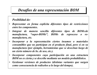 Desafíos de una representación BOM
Posibilidad de:
• Representar en forma explícita diferentes tipos de restricciones
entre los componentes.
• Integrar de manera sencilla diferentes tipos de BOMs:de
manufactura, “super-BOMs”, BOMs de reproceso o re-
manufactura, etc.
• Incorporar a la representación ciertos insumos o materiales
consumibles que no participan en el producto final, pero si en su
manufactura (por ejemplo, herramientas que se desechan luego de
un cierto número de hs. de uso, etc.).
• Incorporar componentes cuya participación en una estructura
BOM no es cierta y se describe mediante un modelo probabilístico.
• Gestionar versiones de productos (distintas variantes que surgen
como consecuencia de rediseños a lo largo del tiempo).
 