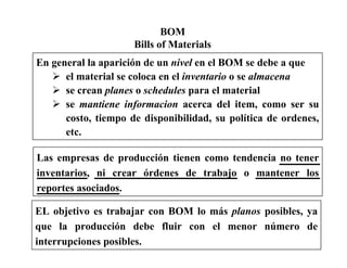 BOM
Bills of Materials
En general la aparición de un nivel en el BOM se debe a que
el material se coloca en el inventario o se almacena
se crean planes o schedules para el material
se mantiene informacion acerca del item, como ser su
costo, tiempo de disponibilidad, su política de ordenes,
etc.
Las empresas de producción tienen como tendencia no tener
inventarios, ni crear órdenes de trabajo o mantener los
reportes asociados.
EL objetivo es trabajar con BOM lo más planos posibles, ya
que la producción debe fluir con el menor número de
interrupciones posibles.
 