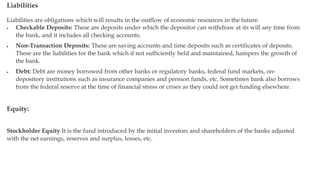 Liabilities
Liabilities are obligations which will results in the outflow of economic resources in the future.
 Checkable Deposits: These are deposits under which the depositor can withdraw at its will any time from
the bank, and it includes all checking accounts.
 Non-Transaction Deposits: These are saving accounts and time deposits such as certificates of deposits.
These are the liabilities for the bank which if not sufficiently held and maintained, hampers the growth of
the bank.
 Debt: Debt are money borrowed from other banks or regulatory banks, federal fund markets, on-
depository institutions such as insurance companies and pension funds, etc. Sometimes bank also borrows
from the federal reserve at the time of financial stress or crises as they could not get funding elsewhere.
Equity:
Stockholder Equity It is the fund introduced by the initial investors and shareholders of the banks adjusted
with the net earnings, reserves and surplus, losses, etc.
 
