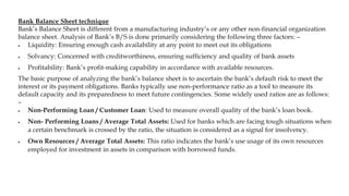 Bank Balance Sheet technique
Bank’s Balance Sheet is different from a manufacturing industry’s or any other non-financial organization
balance sheet. Analysis of Bank’s B/S is done primarily considering the following three factors: –
 Liquidity: Ensuring enough cash availability at any point to meet out its obligations
 Solvancy: Concerned with creditworthiness, ensuring sufficiency and quality of bank assets
 Profitability: Bank’s profit-making capability in accordance with available resources.
The basic purpose of analyzing the bank’s balance sheet is to ascertain the bank’s default risk to meet the
interest or its payment obligations. Banks typically use non-performance ratio as a tool to measure its
default capacity and its preparedness to meet future contingencies. Some widely used ratios are as follows:
–
 Non-Performing Loan / Customer Loan: Used to measure overall quality of the bank’s loan book.
 Non- Performing Loans / Average Total Assets: Used for banks which are facing tough situations when
a certain benchmark is crossed by the ratio, the situation is considered as a signal for insolvency.
 Own Resources / Average Total Assets: This ratio indicates the bank’s use usage of its own resources
employed for investment in assets in comparison with borrowed funds.
 
