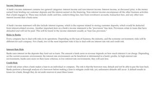 Income Statement
A bank's income statement contains two general categories: interest income and non-interest income. Interest income, as discussed prior, is the money
earned from lending out customer deposits and the interest earned on the financing. Non-interest income encompasses all the other business activities
that a bank engages in. These may include credit card fees, underwriting fees, fees from overdrawn accounts, transaction fees, and any other non-
interest income that a bank earns.
A bank's income statement will also include interest expense, which is the expense related to storing customer deposits, which would be deducted
from interest-related revenue. Another important item on a bank's income statement is the "provisions" line item. Provisions relate to loans that have
defaulted and will not be paid. This will be found in the income statement usually as "loan loss provision."
Risks to Banks
Every company has to deal with risks in its operations. Depending on the type of business, the industry, and the economic environment, risks will be
different for each company. For a bank, two of the most important risks it has to deal with are interest rate risk and credit risk.
Interest Rate Risk
Banks earn interest on the deposits they lend out as loans. The amount a bank earns as revenue depends on how much interest it can charge. Depending
on the current economic environment, the interest rate environment can be beneficial or detrimental to a bank's profits. In high-interest rate
environments, banks earn more on their loans whereas, in low-interest-rate environments, they will earn less.
Credit Risk
Credit risk arises when a bank makes a loan to an individual or company. The risk is that the borrower may default and not be able to pay the loan back.
Banks perform a thorough analysis of a borrower before making a loan to mitigate credit risk, yet, unforeseen defaults still occur. A default results in
losses for a bank, though they do set aside reserves to meet these losses.
 