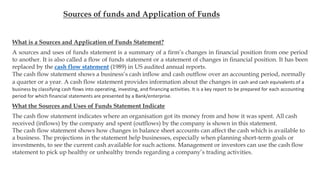 Sources of funds and Application of Funds
What is a Sources and Application of Funds Statement?
A sources and uses of funds statement is a summary of a firm’s changes in financial position from one period
to another. It is also called a flow of funds statement or a statement of changes in financial position. It has been
replaced by the cash flow statement (1989) in US audited annual reports.
The cash flow statement shows a business’s cash inflow and cash outflow over an accounting period, normally
a quarter or a year. A cash flow statement provides information about the changes in cash and cash equivalents of a
business by classifying cash flows into operating, investing, and financing activities. It is a key report to be prepared for each accounting
period for which financial statements are presented by a Bank/enterprise.
What the Sources and Uses of Funds Statement Indicate
The cash flow statement indicates where an organisation got its money from and how it was spent. All cash
received (inflows) by the company and spent (outflows) by the company is shown in this statement.
The cash flow statement shows how changes in balance sheet accounts can affect the cash which is available to
a business. The projections in the statement help businesses, especially when planning short-term goals or
investments, to see the current cash available for such actions. Management or investors can use the cash flow
statement to pick up healthy or unhealthy trends regarding a company’s trading activities.
 