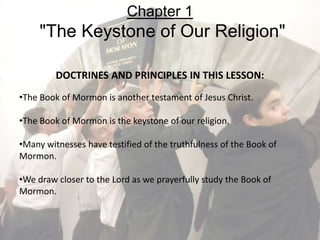 DOCTRINES AND PRINCIPLES IN THIS LESSON:
•The Book of Mormon is another testament of Jesus Christ.
•The Book of Mormon is the keystone of our religion.
•Many witnesses have testified of the truthfulness of the Book of
Mormon.
•We draw closer to the Lord as we prayerfully study the Book of
Mormon.
Chapter 1
"The Keystone of Our Religion"
 
