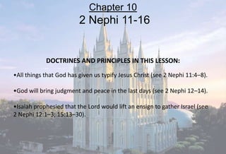 DOCTRINES AND PRINCIPLES IN THIS LESSON:
•All things that God has given us typify Jesus Christ (see 2 Nephi 11:4–8).
•God will bring judgment and peace in the last days (see 2 Nephi 12–14).
•Isaiah prophesied that the Lord would lift an ensign to gather Israel (see
2 Nephi 12:1–3; 15:13–30).
Chapter 10
2 Nephi 11-16
 