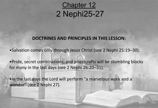 DOCTRINES AND PRINCIPLES IN THIS LESSON:
•Salvation comes only through Jesus Christ (see 2 Nephi 25:19–30).
•Pride, secret combinations, and priestcrafts will be stumbling blocks
for many in the last days (see 2 Nephi 26:20–31).
•In the last days the Lord will perform “a marvelous work and a
wonder” (see 2 Nephi 27).
Chapter 12
2 Nephi25-27
 